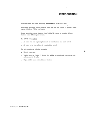 Page 257INTRODUCTION
Both multi-cabinet and remote networking mstallations use the ROUTE Table.
.‘-
Multi-cabinet networking refers to situations where more than one Toshiba VP System is linked
together behind one PBX at one location.
Remote networking refers to situations where Toshiba VP Systems are located at different
locations behind different phone systems.
The ROUTE Table 
defines:l
All routes from each originating location to all other locations in a remote networkl
All routes to the other cabinets in a...