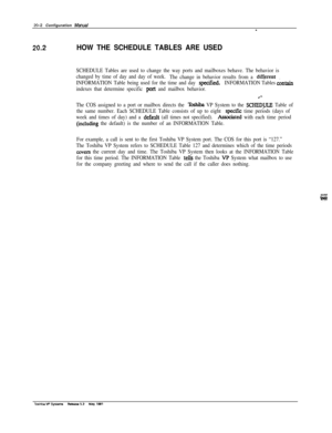 Page 26920-2 Configuration Mawat-
20.2HOW THE SCHEDULE TABLES ARE USED
SCHEDULE Tables are used to change the way ports and mailboxes behave. The behavior is
changed by time of day and day of week.
The change in behavior results from a 
diffqent
INFORMATION Table being used for the time and day specified.INFORMATION Tables c&in
indexes that determine specific port and mailbox behavior.
The COS assigned to a port or mailbox directs the 
Toshiba VP System to the SCHEDULE Table of
the same number. Each SCHEDULE...