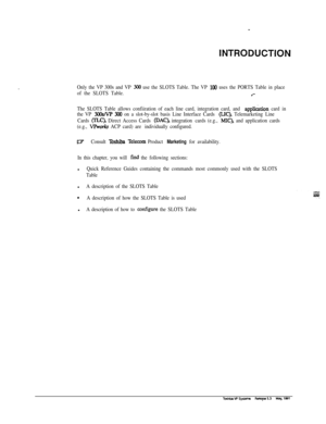 Page 276INTRODUCT.ION
Only the VP 300s and VP 300 use the SLOTS Table. The VP 100 uses the PORTS Table in place
of the SLOTS Table.
.--
The SLOTS Table allows confiiration of each line card, integration card, and application card in
the VP 
%%/VP 300 on a slot-by-slot basis Line Interface Cards (LIC), Telemarketing Line
Cards 
W), Direct Access Cards @AC), integration cards (e.g., MIC), and application cards
(e.g., 
VPw4.s ACP card) are individually configured.
WConsult Toshiba Tel-m Product Marketing for...