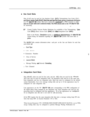 Page 282n tine Card Slots
Slots Al-Al2 may be used for Line Interface Cards (LIC), Telemarketing Line Cards (TLC),
andDirectAccessCards(DAC).Eachlinecardhasfourports,givingamadmumof48ports
in a VP 3oosNp 300 cabinet. Bach port is physically counected to a PBX extension (a single
line)via2i-paircableandaconnedorblock.ThePBXdirectscallstotheVP300sNP300
for answering..--
~flConsult Toshiba Telecom Product Marketing for availability of the Telemarketing Line
Card (TLC), Direct Access Card (DAC) and Mite1 Integration...