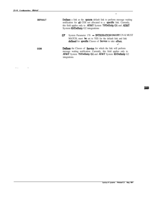 Page 287B-8 Configuration Manual
DEFAULTDefimes a link as the system default link to perform message waiting
notification for 
alI COS not allocated to a specific link. Currently,
this field applies only to 
AIXT System 75Befinity Gl and Al3tTSystem 
85AXinity G2 integrations
cos
WSystem Parameter 170 -INTEGRATION ON/OFF UN-K MUST
MATCH, must 
be set to YES for the default link and link
defined for qecific Classes of Sexvice to take effen
.‘-
Defmes the Classes of Sewice for which the link will perform
message...