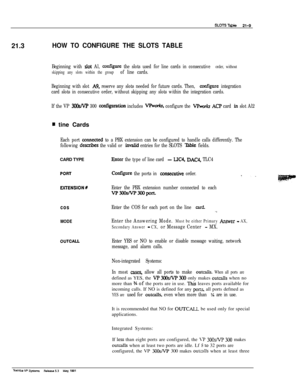 Page 28821.3HOW TO CONFIGURE THE SLOTS TABLE
Beginning with slot Al, amfigure the slots used for line cards in consecutive order, without
skipping any slots within the group 
of line cards.
Beginning with slot 
A9, reserve any slots needed for future cards. Then, amfigure integration
card slots in consecutive order, without skipping any slots within the integration cards.
If the VP 
3OOsM’ 300 ax@uraUon includes VF%&, configure the VI%& At2 card in slot Al2
m tine Cards
Each port co~ected to a PBX extension can...
