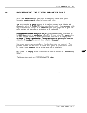 Page 300SYSTEM PARAMi3ER Table22-1*
22.1UNDERSTANDING THE SYSTEM PARAMETER TABLE
The SYSTEM PARAMETERTable is the part of the database that contains phone system
information, 
instaUation+xific values, and system default values.
This section contains alI system parameters in the confiition program. In the follow&g table
all parameters apply to all 
Xbshiba VP Systems unless otherwise. noted.Some parameiers pertain
only to optional feature packages.If the 
Toshiba VP System is not equipped with an option, table...