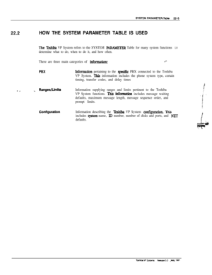 Page 30422.2HOW THE SYSTEM PARAMETER TABLE IS USED
The lbshib VP System refers to the SYSTEM PA%WETERTable for many system functions LO
determine what to do, when to do it, and how often.
There are three main categories of 
informationz.--
PBXInfomation pertaining to the specifk PBX connected to the Toshiba
VP System. 
This information includes the phone system type, certain
timing, transfer codes, and delay times
- __ RangesWmltsInformation supplying ranges and limits pertinent to the Toshiba
VP System...