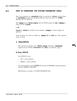 Page 30522-6 Cmfiguationhbwal-22.3
HOW TO CONFIGURE THE SYSTEM PARAMETER TABLE
Many system parameters are automalically defined by answering the INSTU questions Others
are 
automatically generated when entering the PBX type. Some may need to be mcdifjed
depending upon the application.
When 
fmished with the INSWLLprogram, enter the UPDATE program and list the &abase by
typing. at the dot 
(.) promptz
LALL
- .
Examine the database and modify all system parameters neceSSary to correctly configure the
application....