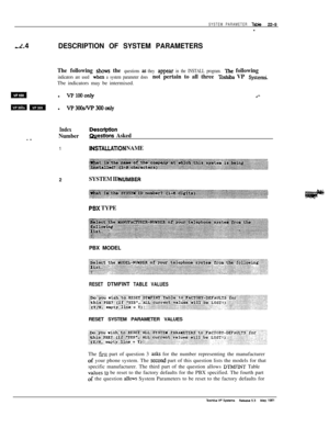 Page 308SYSTEM PARAMETER Table22-9-
2.4DESCRIPTION OF SYSTEM PARAMETERS
The following shows the questions z6 they appear in the INSTALL program. The following
indicators are used wbm a system parameter does not pertain to all three Toshiba VP SystemiTbe indicators may be intermixed.
ml VPlooonly.‘-
m c+l vP3oosNp3cKloflly
- .
IndexDescription
Number
estkms Asked
1IMSTALLATION NAME2
SYSTEM ID NU‘MBER
PBX TYPEPBX MODEL
RESET DTMFINT TABLE VALUESRESET SYSTEM PARAMETER VALUES
The 
fzrst part of question 3 a& for the...