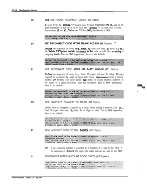 Page 31789NET. USE TRUNK RECONNECT CODES (NT Option)
lf set to YES, the Te VP System uses System Parameters !30,91, and 92 for’
trunk reconnect. If not set or set to NO, the 
T&shiba VP System uses SystemParameters 
I3 and &, values are YES or NO; the default is NO.
90NET RECONNECT CODE AFTER TRUNK ACCESS (M Option).+
De&es the sequence of events (eg., flash, F; expect dial tone, E; delay, b; etc)
the lbshiba VP System uses to reco~ect to the caller on hold after accessing anoutgoing 
trunk. This is PBX...