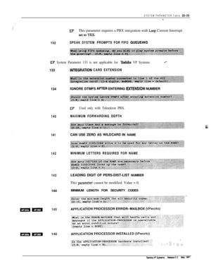 Page 322SYSTEM PARAMETER Table 22-B-
,iDYThis parameter requires a PBX integration with Loop Current Interrupt
SettoYEs.132
SPEAK SYSTEM PROMPTS FOR FIFO QUEUEING
UT System Parameter 133 is not applicable for lbshiba VP Systems.133
134
140
IL7Used only with Teknekron PBX.
MAXIMUM FORWARDING DEPTH
141CAN USE ZERO AS 
WILDCARD IN NAME
142MINIMUM LETTERS REQUIRED FOR NAME
143144
mm145
INTEGRATlON CARD EXTENSIONIGNORE DTMFS 
AFIER ENTERING mNSION NUMBER
LEADING DIGIT OF PERS-DIST-LIST NUMBER
This 
parameter cannot...