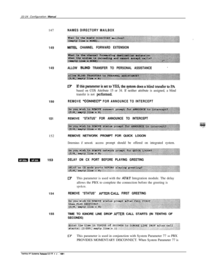 Page 32322-24 Configuration Manual147
149
149ALLOW 
BLIND TRANSFER TO PERSONAL ASSISTANCE*150
REMOVE LY=ONNECT” FOR ANNOUNCE TO INTERCEPT
151
REMOVE “STATUS” FOR ANNOUNCE TO INTERCEPT152REMOVE NETWORK PROMPT FOR QUICK LOGON
154155
NAMES DIRECTORY MAILBOX
MITEL CHANNEL FORWARD EXTENSION
E? Ift.hisparameterissettoYES,thesystemdoesablindtransfertoPA
based on COS Attribute 15 or 34. If neither attribute is assigned, a blind
transfer is not 
pfxformed.
Determines if network access prompt should be offered on...