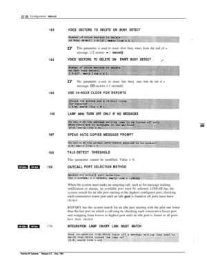 Page 32522-26 Configuration Mawal
162
163
164
166167
168
mm169
m-170
VOICE SECTORS TO DELETE ON BUSY DETECT
iflThis parameter is used to erase slow busy tones from the end of a
message. (12 sectors 
- 1 second)
VOICE SECTORS TO DELETE ON FAST BUSY DETECTa.-
Il;rThis parameter is used to erase fast busy tones from the end of amessage. 
(I.2 sectors = 1 second)
USE 24-HOUR CLOCK FOR REPORTS
LAMP 
MW TURN OFF ONLY IF NO MESSAGES
SPEAK AUTO COPIED MESSAGE PROMPT
TALK-DETECT THRESHOLDThis parameter cannot be...