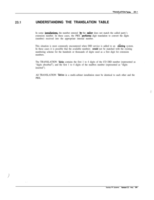 Page 331TRANSLATlONTable 23-l-
23.1UNDERSTANDING THE TRANSLATION TABLE
In some installations, the number entered by the caller does not match the called party’s
extension number. In these cases, the PBX 
performs digit translation to convert the digits
(number) received into the appropriate internal number.
This situation is most commonly encountered when DID service is added to an 
e&t& system.
In these cases it is possible that the available numbers 
could not be matched with the existing
numbering scheme for...