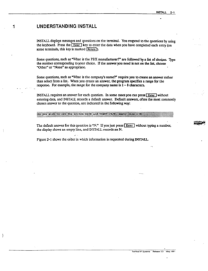 Page 401 UNDERSTANDING INSTALL 
INSTALL displays messages and questions on the terminal. You respond to the questions by using 
the keyboard Press the 1x1 key to enter the data when you have completed each entry (on 
wme termids, this key is marked Eb 
Some questions, such as What is the PBX manufacturer?” are followed by a list of ch&es. Type 
the number corresponding to your choice. If the answer you need is not on the list, choose 
“Other” or “NoneW as appropriate. 
Some question& such as ‘What is the...