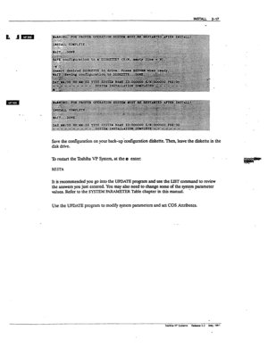 Page 56INSTALL 2-17 
Save the amfiguration on your back-up’configuration diskette. Then, leave the diskette in the 
disk drive. 
To restart the Toshii VP System, at the @ enters 
RESTA 
It 
is recommended you go into the UPDATE program and use the LIST axnmand to review 
the answers you just entered. You may also need to change some of the qstem parameter 
dues. Refer to the SYSTEM P ARAMETER Table chapter in this manual. ” 
Ux! the 
UPDATE program to modify system parameters and set COS Attributes. 
- -...