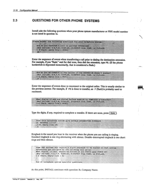 Page 572-18 Coni’Tguratim Mmuai 
m 
2.3 CWESTiONSFOROTHERPHONE SYSTEMS , 
.,’ 
I&all asks the following questions when your phone system manufbctnrer or PBX nmciel number 
isnotlistedillqmstion Ia. 
- - Enter the sequence of events when transferring a call 
prior to dialing the destination extension. 
For example, if you ‘Ylash,” wait for dial tone, then c%al the extension, type FE. (If the phone 
hookwitch is depressed xnornenta.rily, that is amidered a flash.) 
Enter the sequence of events 
done to reconnect...