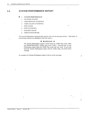 Page 1025-4 /nstal/ation and Maintenance Manual 
5.2 
- _ 
SYSTEM PERFORMANCE REPORT 
e 1. 
3 
-. 
3. 
4. 
5. 
6. 
7. 
8. SYSTEM PERFORMANCE. 
NETWORKTRAFFIC. - 
USER MESSAGE STATISTICS. 
USER CALLING STATISTICS. 
DISK USAGE. 
PORT STATISTICS. 
MAILBOX USAGE. 
USER STATUS DETAIL. 
l - 
The System Performance report provides system-wide call and message statistics. individual call 
and message statistics are displayed in the User reports. 
b 
WARNING 4 
The System Performance report is based upon the Traffic Peg...