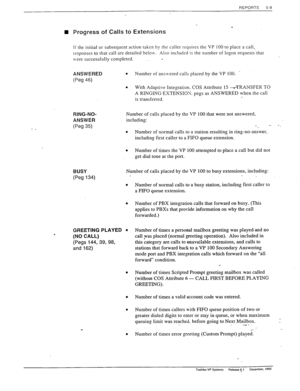 Page 107REPORTS 5-9 
/- ‘ W Progress of Calls to Extensions 
Ii the initial or subsequent action taken by the caller requires the VP 100 to place a call, 
responses to that call are detailed beloiv. Also included is the number of logon requests‘that 
\vere successfully completed. 
- 
ANSWERED 
6% 46) 
’ . Number of anslvered calls placed by the VP 100. 
. 
With Adaptive Integration. COS Attribute 15 -*TRANSFER TO 
A RINGING’EXTENSIOS. pegs as ANSWERED when the call 
is transferred. 
RING-NO- 
ANSWER 
(Peg 35)...