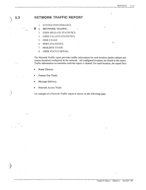 Page 111REPORTS 
5-13 
I) 5.3 NETWORK TRAFFIC REPORT 
.- . -. ,? :! 
3. 
4. 
5. 
6. 
7. 
8. 
SYSTEM PERFORMANCE. 
NETWORK TRAFFIC. 
- 
USER MESSAGE STATISTICS. 
USER CALLIKG STATISTICS. 
DISK USAGE. 
PORT STATISTICS. 4*- 
MAILBOX USAGE. 
USER STATUS DETAIL. 
- _ 
The Network Traffic report provides traffic information for each location (multi-cabinet and 
remote-location) configured in the network. All configured locations are listed in the report. 
Traffic information accumulates until the report is cleared....