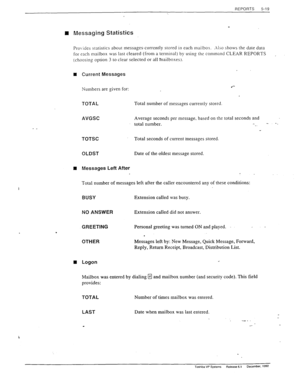 Page 117-. 
REPORTS 5-19 
n Messaging Statistics 
Pro ides statistics about messages-currently stored in each mailbos. .A150 shows the date data 
for each mailbox was last cleared (from a terminal) by using the command CLEAR REPORTS 
I 
(choosing option 3 to clear selected.or all mailboxes). 
n Current Messages 
Numbers are given for: 
TOTAL Total number of messages currently stored 
- _ 
t 
AVGSC Average seconds per message, based on the total seconds and 
total number. 
_. -. 
TOTSC Total seconds of current...