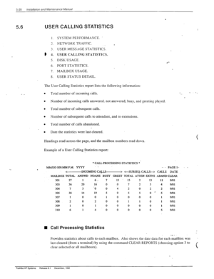 Page 1185-20 Installabon and Mainfcnance Manual 
5.6 USER CALLING STATl$TlCS f‘ ‘.._ 
I. 
7 
-. 
3. 
) 4. 
5. 
6. 
7. 
8. SYSTEM PERFORMANCE. 
NETWORK TRAFFIC. 
. 
USER MESSAGE STATISTICS. 
USER CALLING STATISTICS. 
DISK USAGE. 
l *- 
PORT STATISTICS. 
MAILBOX USAGE. 
USER STATUS DETAIL. 
- _ The User Calling Statistics report lists the following information: 
. 
Total number of incoming calls. 
. 
Number of incoming calls answered. not answered, busy, and greeting played 
. 
Total number of subsequent calls. 
....