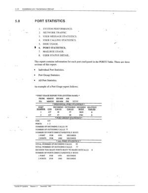 Page 122’ 5-24 Installation anr Veintenance Manual 
1. 
.- 
-. 
7 
-. 
3. 
4. 
5. 
8 6. 
7. 
8. SYSTEM PERFORMANCE. 
NE-I-WORK TRAFFIC. 
USER MESSAGE STATISTICS. 
USER CALLING STATISTICS. 
DISK USAGE. 
PORT STATISTICS. 
MAILBOX USAGE. 
USER STATUS DETAIL. 
5.8 PORT STATISTICS 
. 
This report contains information for each port configured in the PORTS Table. There are three 
sections of this report: 
l Individual Port Statistics. 
. Port Group Statistics. 
_ - 
. All Port Statistics. 
;
 example of a Port Usage...