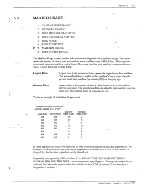 Page 125REPORTS 5-27 
3 
5.9 MAILBOX USAGE 
1. 
.- 
3 
.- _. 
3. 
4. 
5. 
6. 
# 7. 
8. SYSTEM PERFORMANCE: 
_ NETWORK TRAFFIC. - 
USER MESSAGE STATISTICS. 
USER CALLING STATISTICS. 
DISK USAGE. 
l *- 
PORT STATISTICS. 
MAILBOX USAGE. 
USER STATUS DETAIL. 
- _ The Mailbox Usage report contains information detailing individual mailbox usage. The report 
shows the amount of time a port was used for each mailbox in the USER Table. The extension 
associated with each mailbox is also listed. The usage time for each...