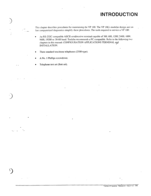 Page 129INTRODUCTION 
__ This chapter describes procedures for maintainin, 0 the VP 100. The VP 1oQ’s modular design ant on- , 
.- 
line computerized diagnostics simplify these procedures. The tools required to service a VP 100: 
. 
An RS-232C compatible ASCII send/receive terminal capable of 300,600, 1200,‘2400. rtSO@. 
9600, 19200 or 38100 baud. Toshiba recommends a PC compatible. Refer to the follo\ving t-so 
chapters in this manual: CONFIGURATION APPLICATIONS TERMINAL and 
INSTALLATION. 
I . Three standard...