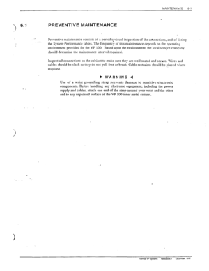 Page 134MAINTENALCE 6-l 
3 
6.1 
_I PREVENTIVE MAINTENANCE 
.c Preventive maintenance consists of a period& visual inspection of the connections, and of listing I 
,- 
the System-Performance tables. The frequency of this maintenance depends on the operating 
environment provided for the VP 100. Based upon the environment, the local service comF,tny 
should determine the maintenance interval required. 
Inspect all connections on the cabinet to make sure they are well seated and secure. Wires and 
cables should be...