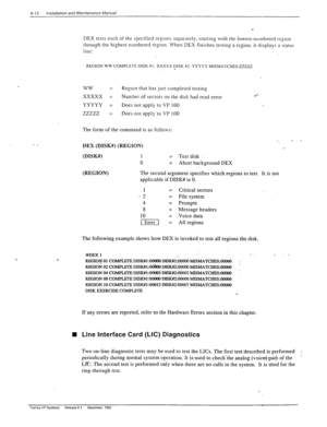 Page 1456-12 installation and Maintenance Manual 
- _ 
DEX tests each of the specified regions separately, starrin 
g with the lowest-numbered reiion 
through the highest-numbered region. When DEX finishes testins a region. it displays a status 
line: 
REGION WW COMPLETE DISK #I: XXXXX DISK $2: YYYYY MISMATCHES:ZZZZZ 
. 
ww = Region that has just completed testing 
xxxxx = Number of sectors on the disk had read error 
l *- 
YYYYY. 
= Does not apply fo VP 100 
zzzzz = Does not apply to VP 100 
The form of the...