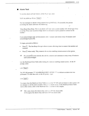 Page 148MAINTENANCE 
6-15 
n Alarm Test 
To test the alarm call-out feature. at the @ prl-‘“pt. enter: 
TEST ALARM (or TE A) L-1 
. 
The test attempts to call the strin, 0 entered durrcg I*KST,\LL. If successful, the person 
answering the alarm call hears the folloxving: 
l *- 
-Beep-Beep-Beep-Beep. This is an alarm call .from x.oice system number 123. Errortype X has 
occurred. Press star to ackno
.ledge alarm no$carion or press pound to connect to the 
modem.” 
If not acknowledged, the call disconnects after 1...