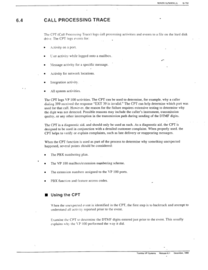 Page 152MAIN I tNANCt 
6-l Y 
. 6.4 CALL PROCESSING TRACE 
The CPT (Call Processing Trace) lops call processing activities and events to a file on the hard disk 
dri\?. The CPT logs events for: 
. 
. 
Ictivity on a port. 
. L-ser activity while logged onto a mailbox. 
l *- 
. 
\lessage activity for a specific message. 
. Ictivity for network locations. 
- _ l .I11 system activities. 
The CPT logs VP 100 activities. The CPT can be used to determine, for example. why a caller 
-.,-In ..-__:.._> -l__ _ _^__ -_-...