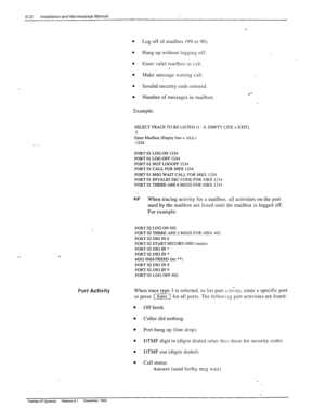 Page 1556-22 Installation and Mamtenance Manual 
0 Log off of mailbox (99 or 90). 
. 
Hang up without logging off. 
. Enter valid mailbox to call. . 
0 
Make message waiting call. 
l Invalid security code entered. 
0 
Number of messages in mailbox. 
Example: 
l *- 
. 
Port Activity 
SELECT TRACE TO BE LISTED (1 - 6. EMPTY LIh’E = EXIT). 
12 
Eater Mailbox (Empty line = ALL) 
:1234 
PORT 01 LOG ON 1234 
PORT 01 LOG OFF 1234 
PORT 01 NOT LOGOFF 1234 
PORT 01 CALL FOR MBX 1234 
PORT 01 MSG WAIT CALL FOR MBX 1234...