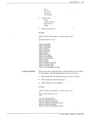 Page 156MAINTENANCE 
5-23 
Busy 
Fast busy 
No answer 
Unavailable 
. Transfer Call: 
Flash 
Expect dial tone 
Got dial tone 
Delay 
l 
l 
Invalid security code. 
Example: 
SELECT TRACE TO BE LISTED (1 - 6, EMPTY LINE 7 EXIT). 
:3 
Enter Port (Empty line = ALL) 
:1 
PORT 01 OFF HOOK 
PORT 01 ON HOOK 
-^_- ^_ - -.- -_^_ 
rUKI VI LlNE YK”r 
PORT 01 DIG IN 8 
PORT 01 DIG OUT 9 
PORT 01 ANSWER 
PORT 01 BUSY 
PdRT 01 FAST BUSY 
PORT 01 NO ANSWER 
PORT 01 UNAVAILABLE 
PORT 01 FLASH 
PORT 01 DELAY 
PORT 01 EXPECT DIAL...