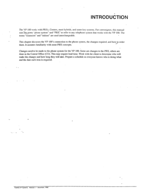 Page 18INTRODUCTION 
The VP 100 works with PBXs, Centrex, most hybrids, and some key systems. For convenknce, this manual 
usesThe terms “phone system” and “PBX” to refer to any telephone system that works with the VP 100. The 
.- 
terms “extension” and “station” are used interchangeable. 
This chapter discusses the VP 100’s connection to the phone system, the changes required. and how to order 
them. It assumes familiarity with some PBX concepts. 
l *- 
Changes need to be made to the phone system for the VP...