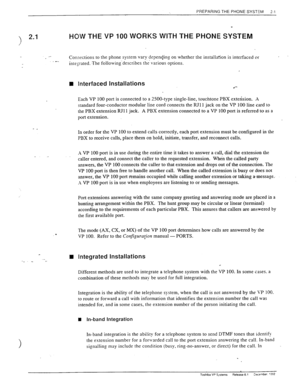 Page 19PREPARING THE PHONE SYSTEM i-l 
‘) 2.1 
I HOW THE VP 100 WORKS WITH THE PHONE SYSTEM 
.- Connections to the phone system vary depending on whether the installation is interfaced or . 
,- 
integrated. 
The following. describes the.various options. 
n Interfaced Installations 
j] 
.*- 
Each VP 100 port is connected to a ZOO-type single-line, touchtone PBX extension. A 
standard four-conductor modular line cord connects the RJI 1 jack on the VP 100 line card to 
the PBX extension RJI 1 jack. A PBX extension...