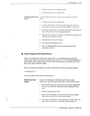 Page 184MAINTENANCE 
6-51 
- _ 
. 
In the event of damage or malfunction, the PS may require 
replacement. The following describes how to remove the PS safely. 
1. Remove the outer cover to gain access to the inner components. 
Be sure to turn OFF the input power before opening the metal 
case. 
2. Remove the input power cord. 
3. Loosen the PS retaining screws and remove the power supply. 
This allows easy access to the DC power cables. - 
4. Disconnect the disk power cables at the power supply. There are...