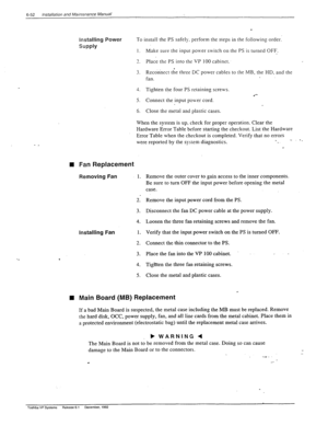 Page 1856-52 installation and Mainrenance Manual 
installing Power To install the PS safeI>,. perform the steps in the following order: 
f‘ 
SUPPlY 
I. Make sure the input po\ver switch on the PS is turned OFF. 
3 
_. 
4. 
5. 
6. 
Place the PS into the VP 100 cabinet. 
Reconnect the three DC power cables to the MB, the HD, and the 
fan. 
Tighten the four PS retaining screws. 
Connect the input pouer cord. 
Close the metal and plastic cases. 
n Fan Replacement 
Removing Fan 1. 
When the system is up. check for...