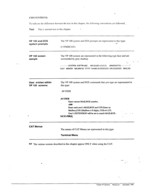 Page 191COKVENTIONS: 
To 
indicate tlls difference between the text in this chapter. the following conventions are followed. 
Text This is normal text in this chapter. - 
VP 100 and DOS 
system prompts The VP 100 system and DOS prompts are represented in this type: d- 
C:\VMXCAT> 
- _ 
VP 100 screen 
sample The VP 100 screens are represented in the following type face and are 
surrounded by gray shading: 
-_. _ . . 
-------SYSTEM SOFTWARE RELEASEA.X.X.X. (MM/DD/YY)------- _ 
DAY MM/DD HHMM:SS YYYY NAh4EID:XXXXXX...