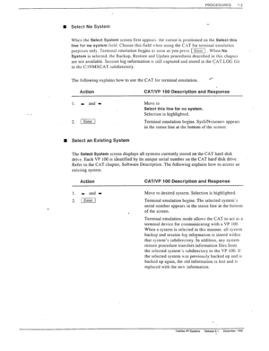 Page 197PROCEDURES 
7-3 
n Select No System 
-. 
When the Select System screen first appears. the cursor is positioned on the Select this 
line 
for no system field. Choose this field Lvhen using the C.\T for terminal emulation 
purposes only. Terminal emulation be$ns as soon as you press I: When No 
System is selected. the Backup, Restore and Update procedures described in this chapter 
are not available. Session log information is still captured and stored in the CAT.LOG fils 
in the C:\VMXCAT subdirectory....