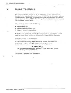 Page 2047-10 Installation and Maintenance Manual 
7.2 BACKUP PROCEDURES 
This section describes how to backup the VP LOO configuration and select combinations of 
Greetings, Names. Scripted. and Sequential Messages t 
GNSSM). The VP 100 should be backed up 
using this procedure, then archived to a floppy diskette after the initial installation and whenever 
major changes are made to the VP 100. The backed up information is required to restore a system in 
the event of a hard disk drive failure. 
l *-...