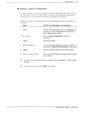 Page 207PROCEDURES 7-13 
q Backup - System Configuration 
This procedure backs Up ths system configuration database from the VP 100 to the CAT hard 
disk. The length of tin12 this procedure takss to complete varies depending on the baud rate 
selected (on site or remote connection), and the configuration to be backed up. 
Prepare for a backup a- described earlier in the Backup Preparation section, then follow the 
steps below. 
Action CAT/VP 100 Description and Response _ 
1. gB With the @ prompt displayed,...