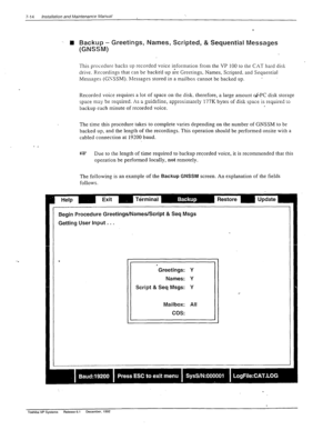 Page 2087-14 Installation and Maintenance Manual 
-. n Backup - Greetings, Names, Scripted, & Sequential Messages 
(GNSSM) 
. This procedure backs up recorded voice information from the VP 100 to the CXT hard disk 
drive. Recordings that can be backed up &e Greetings. Names, Scripted. and Sequential 
Messages (GTSSM). hlessapes stored in a mailbox cannot be backed up_ 
’ 
Recorded voice requires a lot of space on the disk. therefore, a large amount &PC disk storage 
I..3 ,,,...;..,z.rl . c 
space may “L....