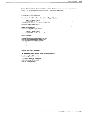 Page 211PROCEDURES 7-17 
- _ 
F~liow the instructions displayed on the screen. The first example screen is irEm a Zenith 
lrptop. The second example screen is from a Toshiba TI 600 laptop. 
. 
C:\\>lSCAT> SYS_B.%CK 000002 
The command is used to backup a CAT system to 
flbppy diskette(s) 
BACKUP version 3.30.06 
Copyright (C) 1988 Zenith Data Systems Corporation 
Insert first backup disk in drive A: 
Format back-p disk (Y/N) ? Y 
Format low or high density (LM) ? H 
FOFMAT version 3.30.05 
Copyright (C) 1988,...