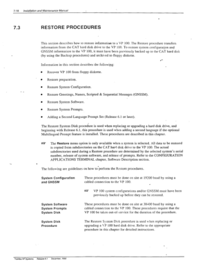 Page 2127-18 Installation and Maintenance Manual 
RESTORE PROCEDURES 
7.3 
This section describes how to restore information to a VP 100. The Restore procedure transfers 
information from the CAT hard disk drive to the VP 100. To restore system configuration and 
GNSSM information to the VP 100, it must have been previously backed up to the CAT hard’disk 
(by using the Backup procedures) and archi\-ed to floppy diskette. 
l *- 
Information in this section describes the foiiowipg: 
l Recover VP 100 from floppy...