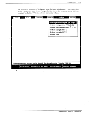 Page 213PROCEDURES 
7-19 
The following is an example of the Restore menu. Beginnin, 
0 with Release 6.1. the window lists 
System Prompts (Set-l) and System Prompts (Set-2) as sho\
. The screen may display different 
worciinz if the Toshiba VP System software is at another release. 
System Configuration (PRELOAD) 
System Software Release A.&.xx.xx 
System Prompts (SET-l) 
’ 
System Prompts (SET-2) 
System Disk 
Restore 
Greetings. 
Names and/or Script & Seq 
Msgs from the PC to the VMX 
100 
. 
. 
Toshiba VP...