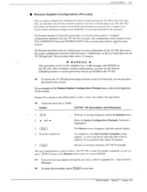 Page 217PHOCEDURES 
7-23 
n Restore System Configuration (Preload) 
“i 
Once a system configuration database has been backed up from the VP 100 to the CAT hard 
disk. the database can then be restored (copied) from the C.\T hard disk to any VP 100. This 
procedure can be used to restore an original configuration to a system. For example, on a 
system where numerous changes were’made’that are no longer desired or are incorrect. 
The Restore System Configuration procedure can also be used to place a “templafe”...