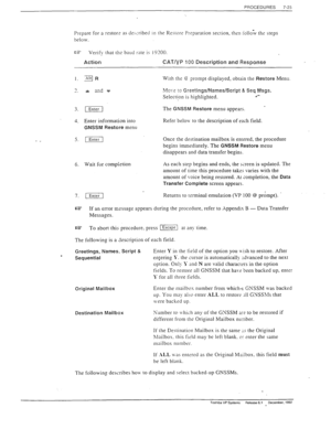 Page 219PROCEDURES 7-23 
Prepare for a restor: 3s deixibetl in the Restore Preparation section, then iollo;v ths steps 
below. 
cz= Verify that ths baud rate is 19100. 
Action CAT/VP 100 Description and Response 
I. gi3 With the @ prompt displayed, obtain the Restore Menu. 
4. Enter information into 
GNSSM Restore menu Refer below to the description of each field. 
5. [Enter1 Once rhe destination mailbox is enrered, the procedure 
begins immediately. The 
GNSSM Restore menu 
disappears and data transfer begins....