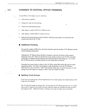 Page 23PREPARING THE PHONE SYSTEM 
2-5 
T 
-I 2.3 
./ CHANGES TO CENTRAL OFFICE TRUNKiNG 
Central Office (CO) changes may be needed t-o: 
- _ 
_. _ 
i 
. 
Add trunking capability. 
Change the order of trunk hunting. 
Create new trunk hunting groups. 
Add, change, or delete InWXTS (l-800) services. 
Add, change, or delete DID or Centrex services. 
.*- 
Split the hunt group (directory listed number), allowing some trunks to be directed to the 
console and some to the VP 100. 
Additional Trunking 
The specific...