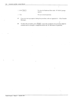 Page 2227-28 /nsta//ation and Marsnance Manual 
:1. CH 
(1 To clear the Hardware Error table. VP 100 0 prompt 
appears. 
:_‘. Test Test for normal operation. 
. 
c3 If an error message appears durin g the procedure, refer to Appendix B - Dhta Transfer 
Messages. 
CZ 
To abort this procedure, press 
I Escape I at any time. ii aborted, this procedure must be 
restarted and run through to completion before the VP 100 returns to operation. 
- _ 
. 
Toshiba VP Systems Release c I December. 1992  