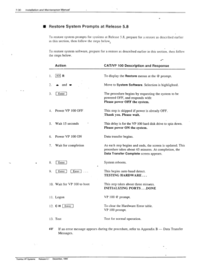 Page 2247-30 Installation and Maintenance Manual 
q Restore System Promp.ts at Release 5.8 
To restore system prompts for systems at Release 5.8, prepare for a restore as described earlier 
in this section. then follow the steps below, 
To restore system software, prepare for a restore as described earlier in this section. then follow 
the steps below. 
.*- 
Action CAT/VP 100 Description and Response 
1. mFi 
7 
-. A and t 
3. )] 
1. Power VP 100 OFF 
5. Wait 15 seconds 
- 
6. 
Power VP 100 ON 
7. Wait for...