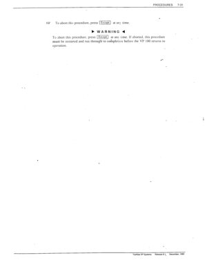 Page 225PROCEDURES 
7-31 
c? PO abort this procedure, press (Esfapc at an> time 
To abort this procedure. press [I at an>- rime. Ii aborted. this procedure 
must be restaned and run through’ 
to coinpletion before the VP 100 returns to 
operation. 
. 
. 
Toshiba VP Systems Release 6.1. December. 1992  